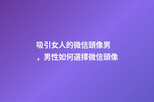 吸引女人的微信頭像男，男性如何選擇微信頭像